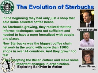 The Evolution of Starbucks
In the beginning they had only just a shop that
sold some selected coffee beans.
As Starbucks growing, they realized that the
informal techniques were not sufficient and  Howard Schultz
needed to have a more formalized with people
and places.
Now Starbucks was the biggest coffee chain
network in the world with more than 15000      Dave Olsen
shops in over 44 countries. And they grown too
fast.
They adopting the Italian culture and make some
       important changes in organization.
        Exploring Behavior in Action            Dawn Pinaud
                                                        14-4
 