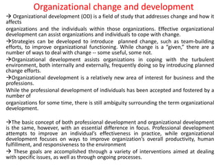 Organizational change and development
 Organizational development (OD) is a field of study that addresses change and how it
affects
organizations and the individuals within those organizations. Effective organizational
development can assist organizations and individuals to cope with change.
Strategies can be developed to introduce planned change, such as team-building
efforts, to improve organizational functioning. While change is a “given,” there are a
number of ways to deal with change -- some useful, some not.
Organizational development assists organizations in coping with the turbulent
environment, both internally and externally, frequently doing so by introducing planned
change efforts.
Organizational development is a relatively new area of interest for business and the
professions.
While the professional development of individuals has been accepted and fostered by a
number of
organizations for some time, there is still ambiguity surrounding the term organizational
development.
The basic concept of both professional development and organizational development
is the same, however, with an essential difference in focus. Professional development
attempts to improve an individual’s effectiveness in practice, while organizational
development focuses on ways to improve organization’s overall productivity, human
fulfillment, and responsiveness to the environment
 These goals are accomplished through a variety of interventions aimed at dealing
with specific issues, as well as through ongoing processes.
 