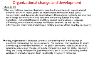 Organizational change and development
Future of OB
The international economy has taken on added importance in organizational
behavior circles in recent years, as international companies have special
requirements and dynamics to contend with. Researchers currently are studying
such things as communications between and among foreign business
operations, cultural differences and their impact on individuals, language
difficulties, motivation techniques in different cultures, as well as the
differences in leadership and decision-making practices from country to country.
Today, organizational behavior scientists are dealing with a wide range of
problems confronting the business world. For instance, they continue to study
downsizing, career development in the global economy, social issues such as
substance abuse and changes in family composition, and the global economy.
They are trying to determine just what effects such factors are having on the
workplace and what can be done to alleviate associated problems.
•
 