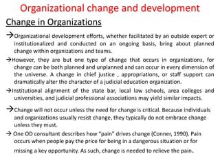 Organizational change and development
Change in Organizations
Organizational development efforts, whether facilitated by an outside expert or
institutionalized and conducted on an ongoing basis, bring about planned
change within organizations and teams.
However, they are but one type of change that occurs in organizations, for
change can be both planned and unplanned and can occur in every dimension of
the universe. A change in chief justice , appropriations, or staff support can
dramatically alter the character of a judicial education organization.
Institutional alignment of the state bar, local law schools, area colleges and
universities, and judicial professional associations may yield similar impacts.
Change will not occur unless the need for change is critical. Because individuals
and organizations usually resist change, they typically do not embrace change
unless they must.
 One OD consultant describes how “pain” drives change (Conner, 1990). Pain
occurs when people pay the price for being in a dangerous situation or for
missing a key opportunity. As such, change is needed to relieve the pain.
 