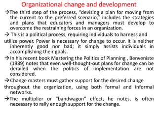 Organizational change and development
The third step of the process, “devising a plan for moving from
the current to the preferred scenario,” includes the strategies
and plans that educators and managers must develop to
overcome the restraining forces in an organization.
 This is a political process, requiring individuals to harness and
utilize power. Power is necessary for change to occur. It is neither
inherently good nor bad; it simply assists individuals in
accomplishing their goals.
In his recent book Mastering the Politics of Planning , Benveniste
(1989) notes that even well-thought-out plans for change can be
derailed when the politics of implementation are not
considered.
Change masters must gather support for the desired change
throughout the organization, using both formal and informal
networks.
The multiplier or “bandwagon” effect, he notes, is often
necessary to rally enough support for the change.
 