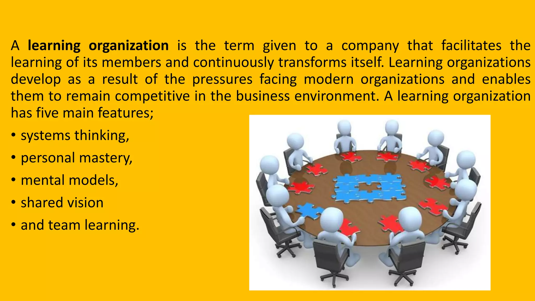 A learning organization is the term given to a company that facilitates the
learning of its members and continuously transforms itself. Learning organizations
develop as a result of the pressures facing modern organizations and enables
them to remain competitive in the business environment. A learning organization
has five main features;
• systems thinking,
• personal mastery,
• mental models,
• shared vision
• and team learning.
 