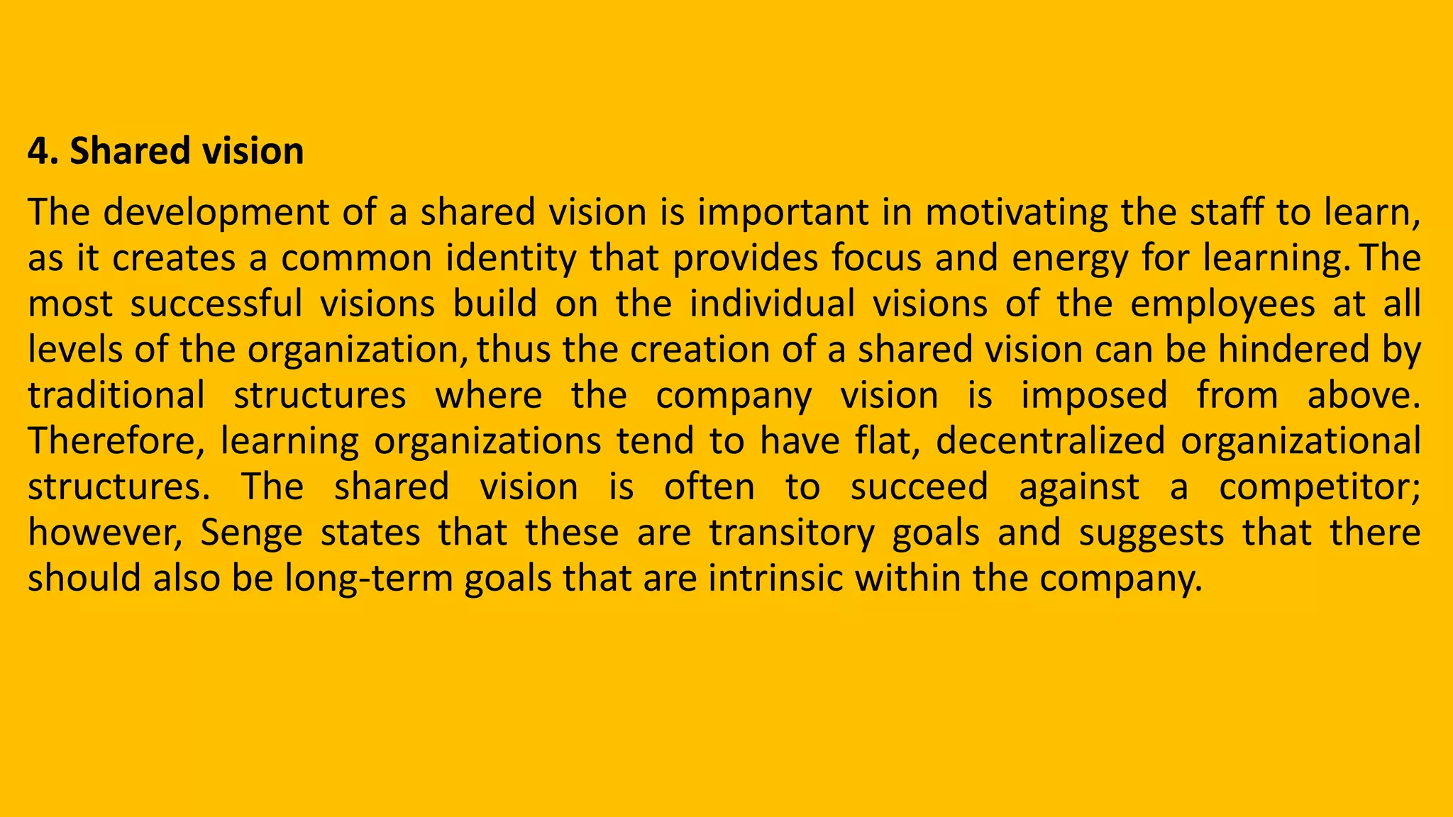 4. Shared vision
The development of a shared vision is important in motivating the staff to learn,
as it creates a common identity that provides focus and energy for learning.The
most successful visions build on the individual visions of the employees at all
levels of the organization,thus the creation of a shared vision can be hindered by
traditional structures where the company vision is imposed from above.
Therefore, learning organizations tend to have flat, decentralized organizational
structures. The shared vision is often to succeed against a competitor;
however, Senge states that these are transitory goals and suggests that there
should also be long-term goals that are intrinsic within the company.
 