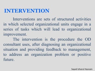 INTERVENTION
Interventions are sets of structured activities
in which selected organizational units engage in a
series of tasks which will lead to organizational
improvement.
The intervention is the procedure the OD
consultant uses, after diagnosing an organizational
situation and providing feedback to management,
to address an organization problem or positive
future.
Sayed Izharul Hasnain
 