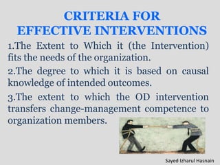 CRITERIA FOR
EFFECTIVE INTERVENTIONS
1.The Extent to Which it (the Intervention)
fits the needs of the organization.
2.The degree to which it is based on causal
knowledge of intended outcomes.
3.The extent to which the OD intervention
transfers change-management competence to
organization members.
Sayed Izharul Hasnain
 