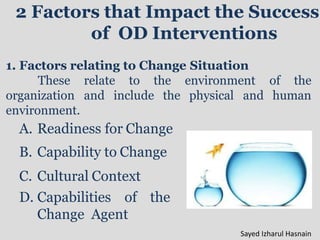 2 Factors that Impact the Success
of OD Interventions
1. Factors relating to Change Situation
These relate to the environment of the
physical and human
organization and include the
environment.
A. Readiness for Change
B. Capability to Change
C. Cultural Context
D. Capabilities of the
Change Agent
Sayed Izharul Hasnain
 