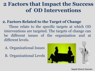 2 Factors that Impact the Success
of OD Interventions
2. Factors Related to the Target of Change
These relate to the specific targets at which OD
interventions are targeted. The targets of change can
be different issues of the organization and at
different levels.
A. Organizational Issues
B. Organizational Levels
Sayed Izharul Hasnain
 