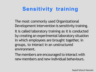 Sensitivity training
 The most commonly used Organizational
Development intervention is sensitivity training.
 It is called laboratory training as it is conducted
by creating an experimental laboratory situation
in which employees are brought together, in
groups, to interact in an unstructured
environment.
 The members are encouraged to interact with
new members and new individual behaviours.
Sayed Izharul Hasnain
 