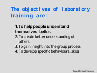 The obj ect i ves of l aborat ory
training are:
 1.Tohelppeopleunderstand
themselves better.
2.To createbetterunderstanding of
others.
3.To gain insight into the group process
4.To develop specificbehavioural skills
Sayed Izharul Hasnain
 