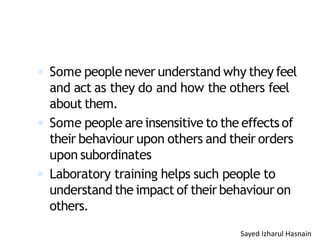  Some people never understand why they feel
and act as they do and how the others feel
about them.
 Some people are insensitive to the effects of
their behaviour upon others and their orders
upon subordinates
 Laboratory training helps such people to
understand the impact of theirbehaviour on
others.
Sayed Izharul Hasnain
 