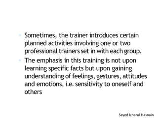  Sometimes, the trainer introduces certain
planned activities involving one or two
professional trainersset in with each group.
 The emphasis in this training is not upon
learning specific facts but upon gaining
understanding of feelings,gestures, attitudes
and emotions, i.e.sensitivity to oneself and
others
Sayed Izharul Hasnain
 