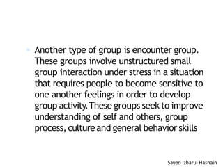  Another type of group is encounter group.
These groups involve unstructured small
group interaction under stress in a situation
that requires people to become sensitive to
one another feelings in order to develop
group activity.These groups seek to improve
understanding of self and others, group
process,cultureand general behavior skills
Sayed Izharul Hasnain
 
