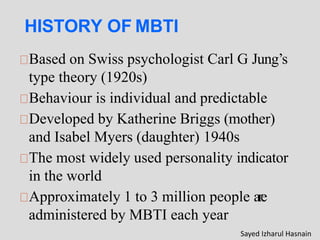 HISTORY OF MBTI
Based on Swiss psychologist Carl G Jung’s
type theory (1920s)
Behaviour is individual and predictable
Developed by Katherine Briggs (mother)
and Isabel Myers (daughter) 1940s
The most widely used personality indicator
in the world
Approximately 1 to 3 million people are
administered by MBTI each year
Sayed Izharul Hasnain
 