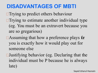 DISADVANTAGES OF MBTI
Trying to predict others behaviour
Trying to estimate another individual type
(eg. You must be an extravert because you
are so gregarious)
Assuming that how a preference plays for
you is exactly how it would play out for
someone else
Justifying behavior (eg. Declaring that the
individual must be P because he is always
late)
Sayed Izharul Hasnain
 