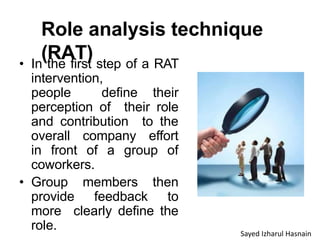 Role analysis technique
(RAT)
• In the first step of a RAT
intervention,
people define their
perception of their role
and contribution to the
overall company effort
in front of a group of
coworkers.
• Group members then
provide feedback to
more clearly define the
role. Sayed Izharul Hasnain
 