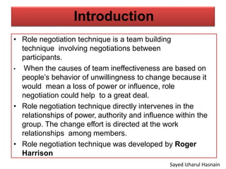 Introduction
• Role negotiation technique is a team building
technique involving negotiations between
participants.
• When the causes of team ineffectiveness are based on
people’s behavior of unwillingness to change because it
would mean a loss of power or influence, role
negotiation could help to a great deal.
• Role negotiation technique directly intervenes in the
relationships of power, authority and influence within the
group. The change effort is directed at the work
relationships among members.
• Role negotiation technique was developed by Roger
Harrison
Sayed Izharul Hasnain
 