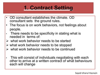 1. Contract Setting
• OD consultant establishes the climate. OD
consultant sets the ground rules.
• The focus is on work behaviors, not feelings about
people.
• There needs to be specificity in stating what is
needed in terms of:
 what work behavior needs to be started
 what work behavior needs to be stopped
 what work behavior needs to be continued
• This will consist of individuals negotiating with each
other to arrive at a written contract of what behaviours
each will change
Sayed Izharul Hasnain
 