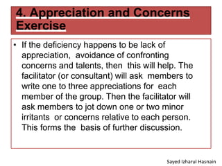 4. Appreciation and Concerns
Exercise
• If the deficiency happens to be lack of
appreciation, avoidance of confronting
concerns and talents, then this will help. The
facilitator (or consultant) will ask members to
write one to three appreciations for each
member of the group. Then the facilitator will
ask members to jot down one or two minor
irritants or concerns relative to each person.
This forms the basis of further discussion.
Sayed Izharul Hasnain
 