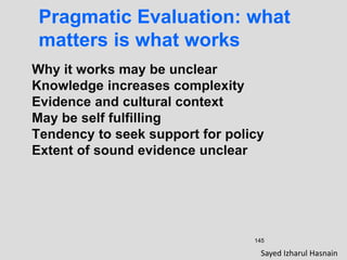 145
Pragmatic Evaluation: what
matters is what works
Why it works may be unclear
Knowledge increases complexity
Evidence and cultural context
May be self fulfilling
Tendency to seek support for policy
Extent of sound evidence unclear
Sayed Izharul Hasnain
 