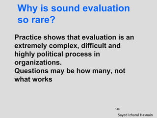 146
Why is sound evaluation
so rare?
Practice shows that evaluation is an
extremely complex, difficult and
highly political process in
organizations.
Questions may be how many, not
what works
Sayed Izharul Hasnain
 