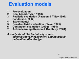 147
Evaluation models
1. Pre-evaluation
2. Goal based (Tyler, 1950)
3. Realistic evaluation (Pawson & Tilley,1997;
Sanderson, 2002)
4. Experimental
5. Constructivist evaluation (Stake, 1975)
6. Contingent evaluation (Legge, 1984)
7. Action learning (Reason & Bradbury, 2001)
A study should be technically sound,
administratively convenient and politically
defensible. Alec Rodger
Sayed Izharul Hasnain
 