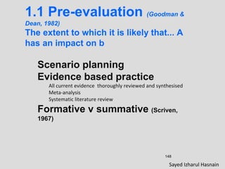 148
1.1 Pre-evaluation (Goodman &
Dean, 1982)
The extent to which it is likely that... A
has an impact on b
Scenario planning
Evidence based practice
All current evidence thoroughly reviewed and synthesised
Meta-analysis
Systematic literature review
Formative v summative (Scriven,
1967)
Sayed Izharul Hasnain
 