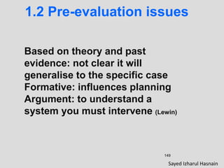 149
1.2 Pre-evaluation issues
Based on theory and past
evidence: not clear it will
generalise to the specific case
Formative: influences planning
Argument: to understand a
system you must intervene (Lewin)
Sayed Izharul Hasnain
 