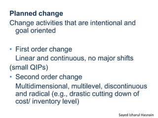 Planned change
Change activities that are intentional and
goal oriented
• First order change
Linear and continuous, no major shifts
(small QIPs)
• Second order change
Multidimensional, multilevel, discontinuous
and radical (e.g., drastic cutting down of
cost/ inventory level)
Sayed Izharul Hasnain
 