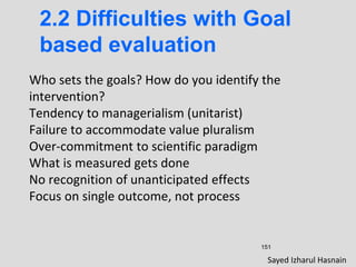 151
2.2 Difficulties with Goal
based evaluation
Who sets the goals? How do you identify the
intervention?
Tendency to managerialism (unitarist)
Failure to accommodate value pluralism
Over-commitment to scientific paradigm
What is measured gets done
No recognition of unanticipated effects
Focus on single outcome, not process
Sayed Izharul Hasnain
 