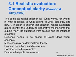 152
3.1 Realistic evaluation:
Conceptual clarity (Pawson &
Tilley,1997)
The complete realist question is: “What works, for whom,
in what respects, to what extent, in what contexts, and
how?”. In order to answer that question, realist evaluators
aim to identify the underlying generative mechanisms that
explain ‘how’ the outcomes were caused and the influence
of context.
Evidence needs to be based on clear ideas about
concepts
Measures may be derived from theory
Examine definitions used elsewhere
Consider specific examples
Ensure all aspects are covered
Sayed Izharul Hasnain
 