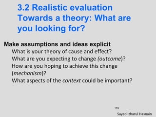 153
3.2 Realistic evaluation
Towards a theory: What are
you looking for?
Make assumptions and ideas explicit
What is your theory of cause and effect?
What are you expecting to change (outcome)?
How are you hoping to achieve this change
(mechanism)?
What aspects of the context could be important?
Sayed Izharul Hasnain
 