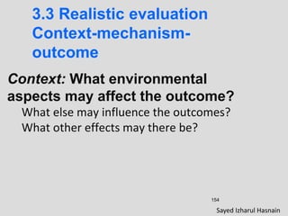 154
3.3 Realistic evaluation
Context-mechanism-
outcome
Context: What environmental
aspects may affect the outcome?
What else may influence the outcomes?
What other effects may there be?
Sayed Izharul Hasnain
 