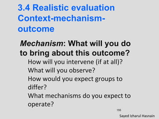 155
3.4 Realistic evaluation
Context-mechanism-
outcome
Mechanism: What will you do
to bring about this outcome?
How will you intervene (if at all)?
What will you observe?
How would you expect groups to
differ?
What mechanisms do you expect to
operate?
Sayed Izharul Hasnain
 