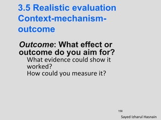 156
3.5 Realistic evaluation
Context-mechanism-
outcome
Outcome: What effect or
outcome do you aim for?
What evidence could show it
worked?
How could you measure it?
Sayed Izharul Hasnain
 