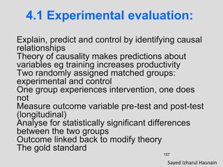 157
4.1 Experimental evaluation:
Explain, predict and control by identifying causal
relationships
Theory of causality makes predictions about
variables eg training increases productivity
Two randomly assigned matched groups:
experimental and control
One group experiences intervention, one does
not
Measure outcome variable pre-test and post-test
(longitudinal)
Analyse for statistically significant differences
between the two groups
Outcome linked back to modify theory
The gold standard
Sayed Izharul Hasnain
 