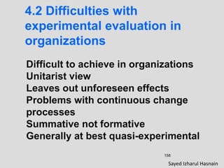 158
4.2 Difficulties with
experimental evaluation in
organizations
Difficult to achieve in organizations
Unitarist view
Leaves out unforeseen effects
Problems with continuous change
processes
Summative not formative
Generally at best quasi-experimental
Sayed Izharul Hasnain
 