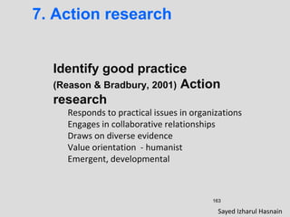 163
7. Action research
Identify good practice
(Reason & Bradbury, 2001) Action
research
Responds to practical issues in organizations
Engages in collaborative relationships
Draws on diverse evidence
Value orientation - humanist
Emergent, developmental
Sayed Izharul Hasnain
 