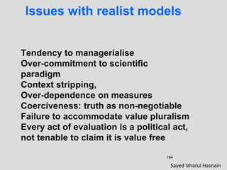 164
Issues with realist models
Tendency to managerialise
Over-commitment to scientific
paradigm
Context stripping,
Over-dependence on measures
Coerciveness: truth as non-negotiable
Failure to accommodate value pluralism
Every act of evaluation is a political act,
not tenable to claim it is value free
Sayed Izharul Hasnain
 