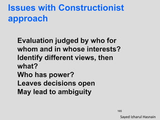165
Issues with Constructionist
approach
Evaluation judged by who for
whom and in whose interests?
Identify different views, then
what?
Who has power?
Leaves decisions open
May lead to ambiguity
Sayed Izharul Hasnain
 
