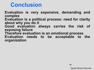 168
Conclusion
Evaluation is very expensive, demanding and
complex
Evaluation is a political process: need for clarity
about why you do it
Good evaluation always carries the risk of
exposing failure
Therefore evaluation is an emotional process
Evaluation needs to be acceptable to the
organization
Sayed Izharul Hasnain
 