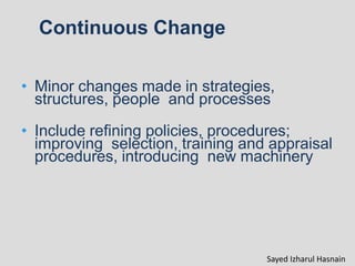 Continuous Change
• Minor changes made in strategies,
structures, people and processes
• Include refining policies, procedures;
improving selection, training and appraisal
procedures, introducing new machinery
Sayed Izharul Hasnain
 