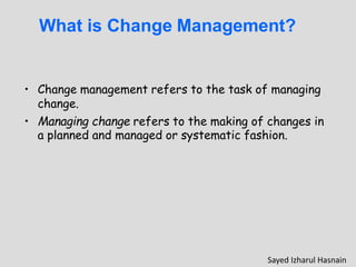 What is Change Management?
• Change management refers to the task of managing
change.
• Managing change refers to the making of changes in
a planned and managed or systematic fashion.
Sayed Izharul Hasnain
 