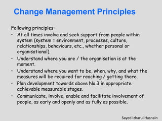 Change Management Principles
Following principles:
• At all times involve and seek support from people within
system (system = environment, processes, culture,
relationships, behaviours, etc., whether personal or
organisational).
• Understand where you are / the organisation is at the
moment.
• Understand where you want to be, when, why, and what the
measures will be required for reaching / getting there.
• Plan development towards above No.3 in appropriate
achievable measurable stages.
• Communicate, involve, enable and facilitate involvement of
people, as early and openly and as fully as possible.
Sayed Izharul Hasnain
 