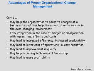 Advantages of Proper Organizational Change
Management
Contd …
• May help the organization to adapt to changes at a
faster rate and thus help the organization to survive in
the ever-changing environment
• Easy integration in the case of merger or amalgamation
with lesser time, efforts and costs
• May lead to increased efficiency, increased productivity
• May lead to lower cost of operations i.e. cost reduction
• May lead to improvement in quality
• May help in gaining technological leadership
• May lead to more profitability
Sayed Izharul Hasnain
 