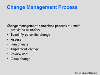 Change Management Process
Change management comprises process six main
activities as under:
• Identify potential change
• Assess
• Plan change
• Implement change
• Review and
• Close change.
Sayed Izharul Hasnain
 