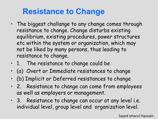 Resistance to Change
• The biggest challange to any change comes through
resistance to change. Change disturbs existing
equilibrium, existing procedures, power structures
etc within the system or organization, which may
not be liked by many persons, thus leading to
resistance to change.
• 1. The resistance to change could be
• (a) Overt or Immediate resistances to change
• (b) Implicit or Deferred resistances to change
• 2. Resistance to change can come from employees
as well as employers or management.
• 3. Resistance to change can occur at any level i.e.
individual level, group level and organization level.
Sayed Izharul Hasnain
 