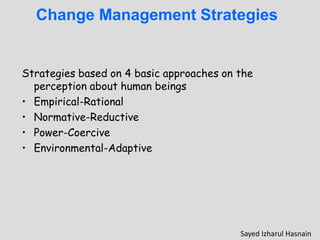 Change Management Strategies
Strategies based on 4 basic approaches on the
perception about human beings
• Empirical-Rational
• Normative-Reductive
• Power-Coercive
• Environmental-Adaptive
Sayed Izharul Hasnain
 