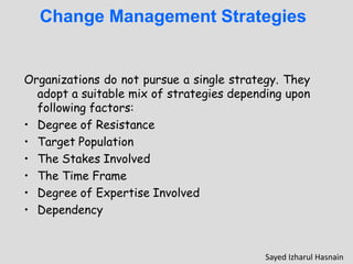 Change Management Strategies
Organizations do not pursue a single strategy. They
adopt a suitable mix of strategies depending upon
following factors:
• Degree of Resistance
• Target Population
• The Stakes Involved
• The Time Frame
• Degree of Expertise Involved
• Dependency
Sayed Izharul Hasnain
 