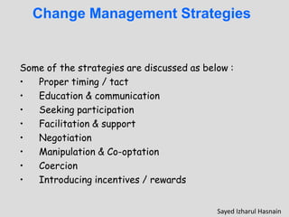 Change Management Strategies
Some of the strategies are discussed as below :
• Proper timing / tact
• Education & communication
• Seeking participation
• Facilitation & support
• Negotiation
• Manipulation & Co-optation
• Coercion
• Introducing incentives / rewards
Sayed Izharul Hasnain
 