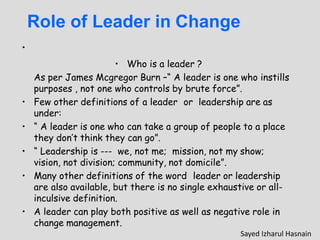 Role of Leader in Change
•
• Who is a leader ?
As per James Mcgregor Burn –“ A leader is one who instills
purposes , not one who controls by brute force”.
• Few other definitions of a leader or leadership are as
under:
• “ A leader is one who can take a group of people to a place
they don’t think they can go”.
• “ Leadership is --- we, not me; mission, not my show;
vision, not division; community, not domicile”.
• Many other definitions of the word leader or leadership
are also available, but there is no single exhaustive or all-
inculsive definition.
• A leader can play both positive as well as negative role in
change management.
Sayed Izharul Hasnain
 